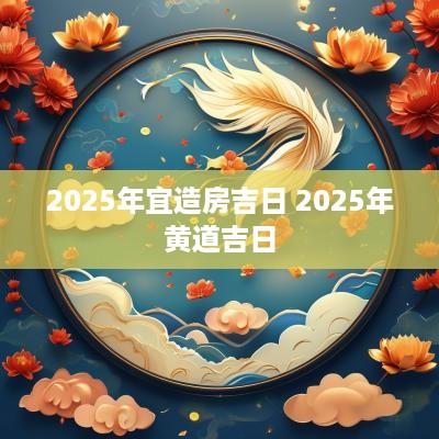 2025年宜造房吉日 2025年黄道吉日