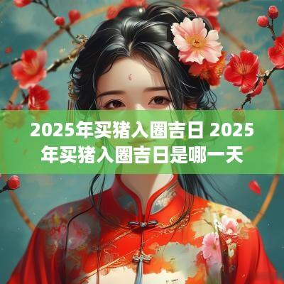 2025年买猪入圈吉日 2025年买猪入圈吉日是哪一天