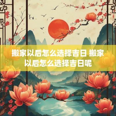 搬家以后怎么选择吉日 搬家以后怎么选择吉日呢