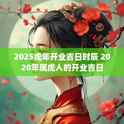 2025蛇年开业吉日时辰 2025年属虎人的开业吉日