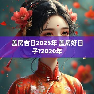 盖房吉日2025年 盖房好日子?2025年