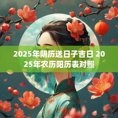2025年阴历送日子吉日 2025年农历阳历表对照