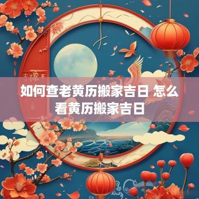 如何查老黄历搬家吉日 怎么看黄历搬家吉日