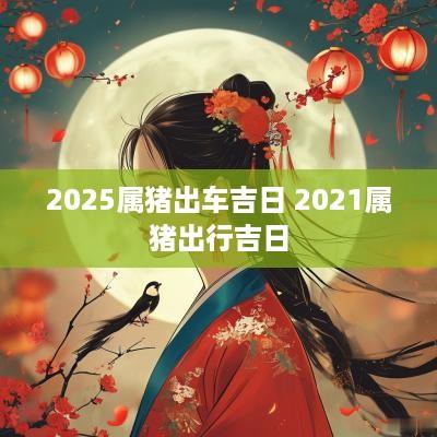 2025属猪出车吉日 2025属猪出行吉日