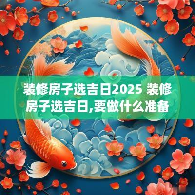 装修房子选吉日2025 装修房子选吉日,要做什么准备