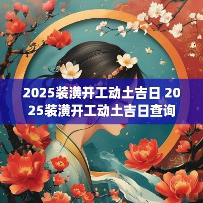 2025装潢开工动土吉日 2025装潢开工动土吉日查询