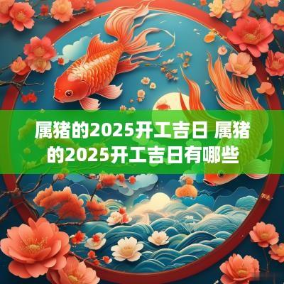 属猪的2025开工吉日 属猪的2025开工吉日有哪些 属猪的2025开工吉日 属猪的2025开工吉日有哪些