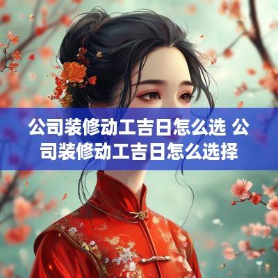 公司装修动工吉日怎么选 公司装修动工吉日怎么选择