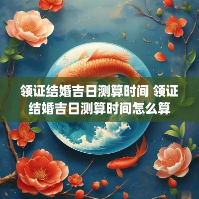 领证结婚吉日测算时间 领证结婚吉日测算时间怎么算
