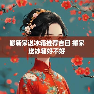 搬新家送冰箱推荐吉日 搬家送冰箱好不好