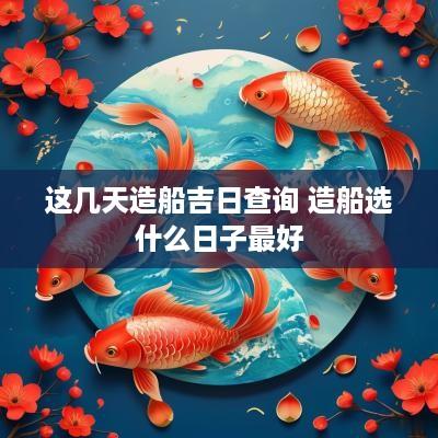 这几天造船吉日查询 造船选什么日子最好
