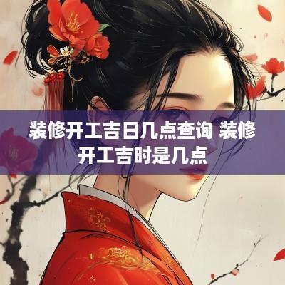 装修开工吉日几点查询 装修开工吉时是几点