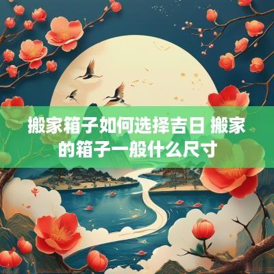 搬家箱子如何选择吉日 搬家的箱子一般什么尺寸