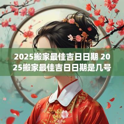 2025搬家最佳吉日日期 2025搬家最佳吉日日期是几号 2025搬家最佳吉日日期 2025搬家最佳吉日日期是几号
