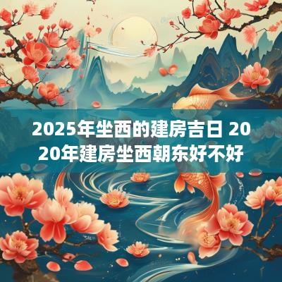 2025年坐西的建房吉日 2025年建房坐西朝东好不好