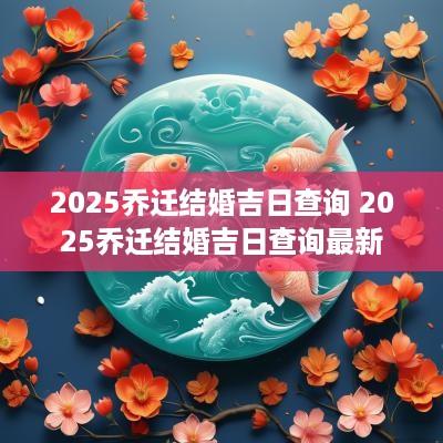2025乔迁结婚吉日查询 2025乔迁结婚吉日查询最新