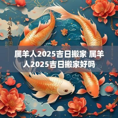 属羊人2025吉日搬家 属羊人2025吉日搬家好吗