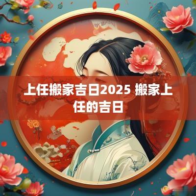上任搬家吉日2025 搬家上任的吉日
