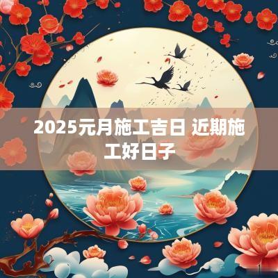 2025元月施工吉日 近期施工好日子