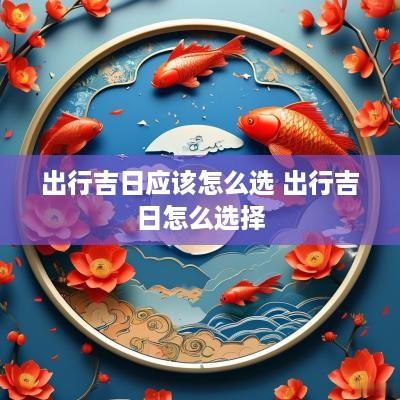 出行吉日应该怎么选 出行吉日怎么选择 出行吉日应该怎么选 出行吉日怎么选择