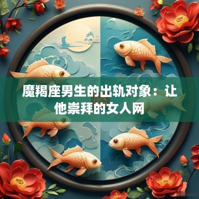 魔羯座男生的出轨对象：让他崇拜的女人网
