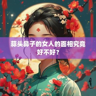 蒜头鼻子的女人的面相究竟好不好？