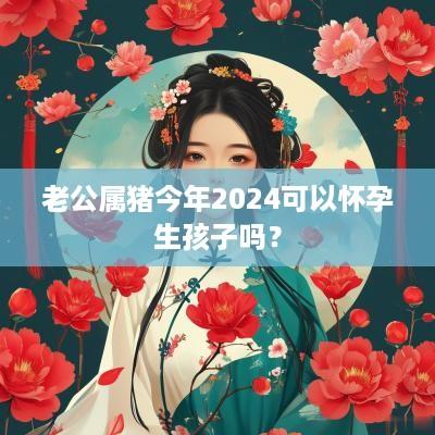 老公属猪今年2025可以怀孕生孩子吗？