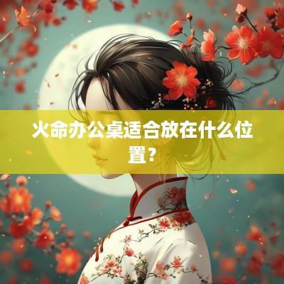 火命办公桌适合放在什么位置？