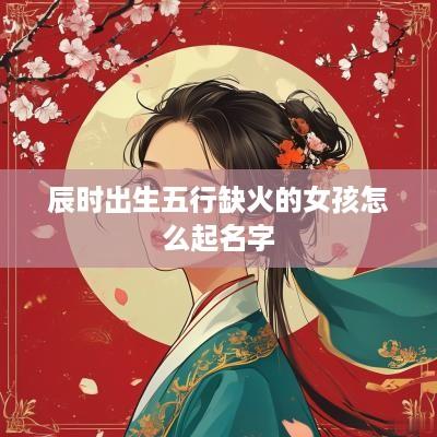 辰时出生五行缺火的女孩怎么起名字