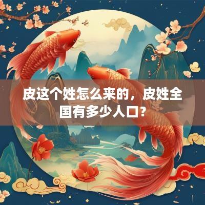 皮这个姓怎么来的，皮姓全国有多少人口？