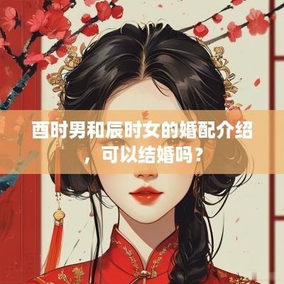 酉时男和辰时女的婚配介绍，可以结婚吗？