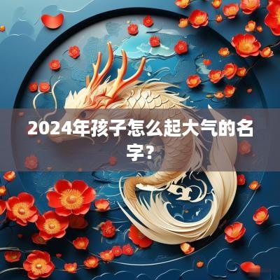 2025年孩子怎么起大气的名字？