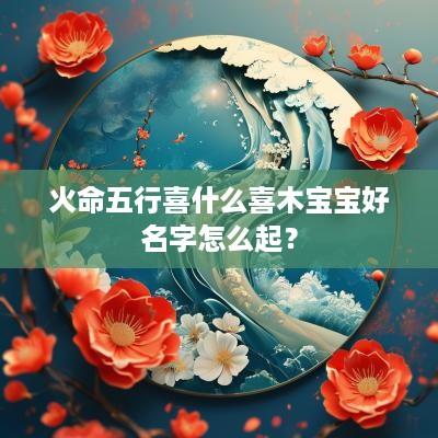 火命五行喜什么喜木宝宝好名字怎么起？