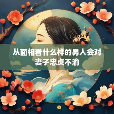 从面相看什么样的男人会对妻子忠贞不渝