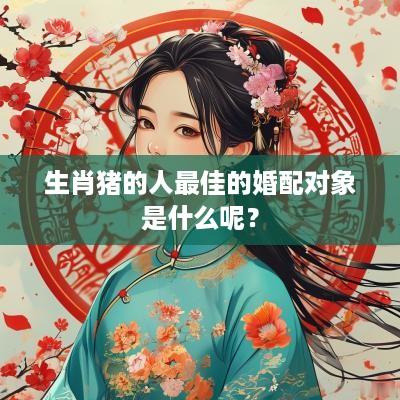 生肖猪的人最佳的婚配对象是什么呢？