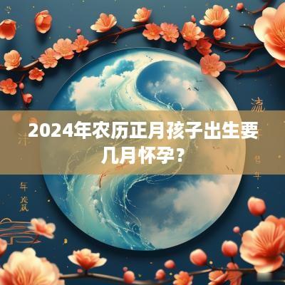 2025年农历正月孩子出生要几月怀孕？