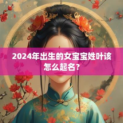 2025年出生的女宝宝姓叶该怎么起名？