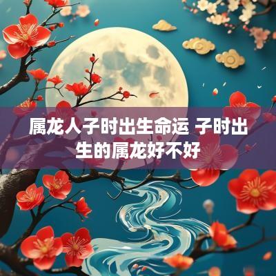 属龙人子时出生命运 子时出生的属龙好不好