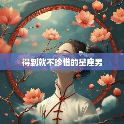 得到就不珍惜的星座男