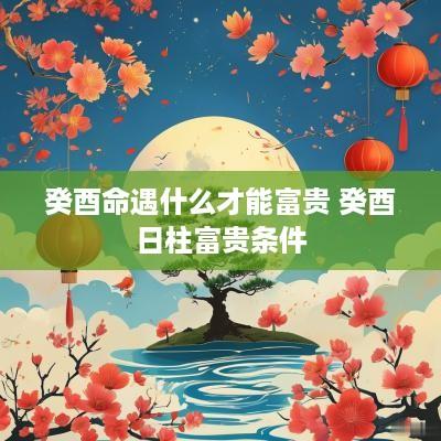 癸酉命遇什么才能富贵 癸酉日柱富贵条件