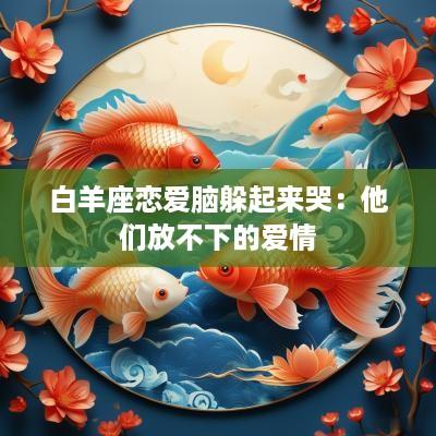 白羊座恋爱脑躲起来哭：他们放不下的爱情