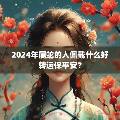 2025年属蛇的人佩戴什么好转运保平安？