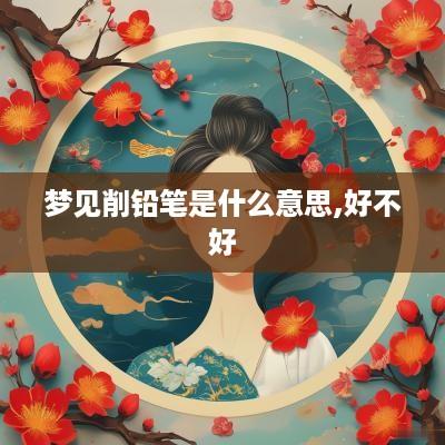 梦见削铅笔是什么意思,好不好
