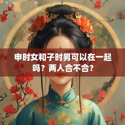 申时女和子时男可以在一起吗？两人合不合？