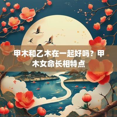 甲木和乙木在一起好吗？甲木女命长相特点
