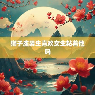 狮子座男生喜欢女生粘着他吗