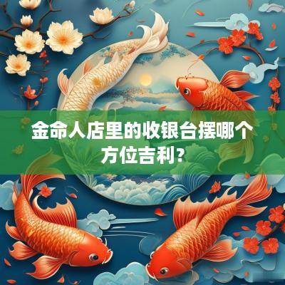 金命人店里的收银台摆哪个方位吉利？