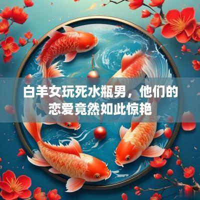 白羊女玩死水瓶男，他们的恋爱竟然如此惊艳