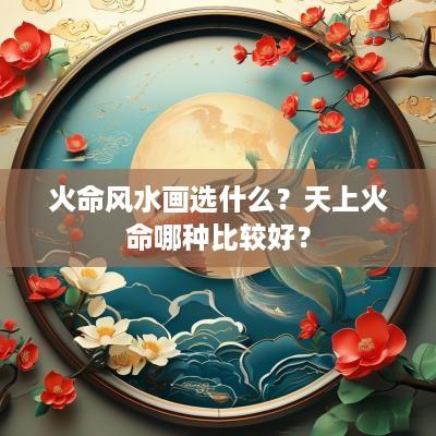 火命风水画选什么？天上火命哪种比较好？
