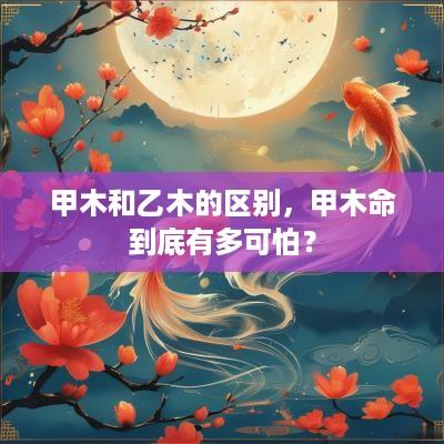 甲木和乙木的区别,甲木命到底有多可怕? 甲木和乙木的区别,甲木命到底有多可怕?